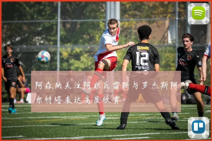 阿森纳关注阿尔瓦雷斯与罗杰斯阿尔特塔表达高度欣赏