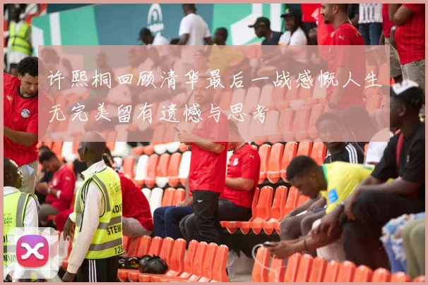 许熙桐回顾清华最后一战感慨人生无完美留有遗憾与思考