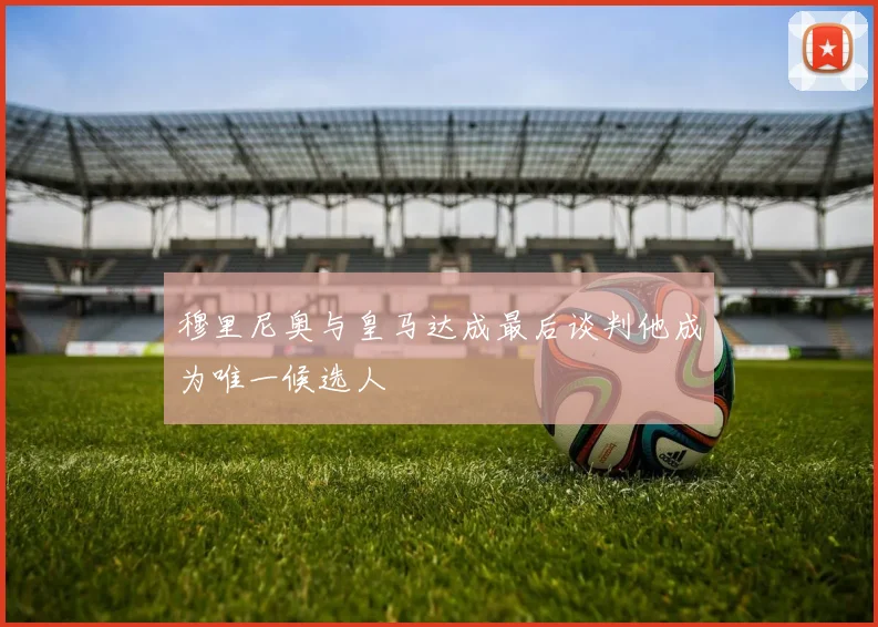 穆里尼奥与皇马达成最后谈判他成为唯一候选人
