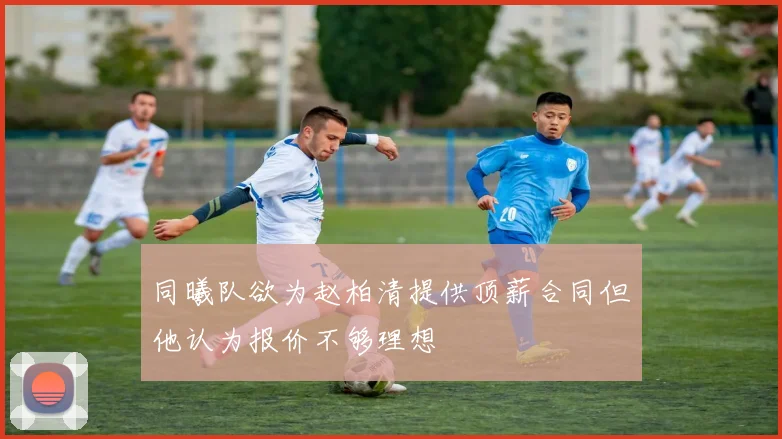 同曦队欲为赵柏清提供顶薪合同但他认为报价不够理想