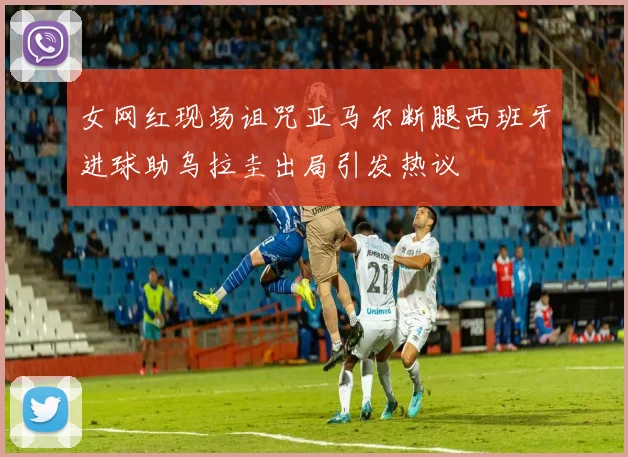 女网红现场诅咒亚马尔断腿西班牙进球助乌拉圭出局引发热议