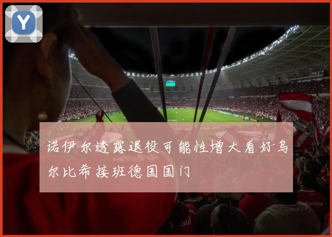 诺伊尔透露退役可能性增大看好乌尔比希接班德国国门