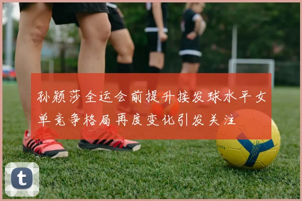 孙颖莎全运会前提升接发球水平女单竞争格局再度变化引发关注