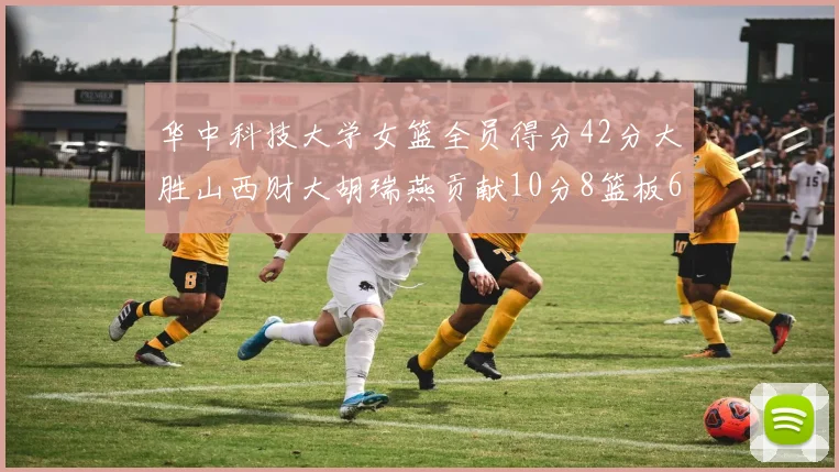 华中科技大学女篮全员得分42分大胜山西财大胡瑞燕贡献10分8篮板6助攻表现出色
