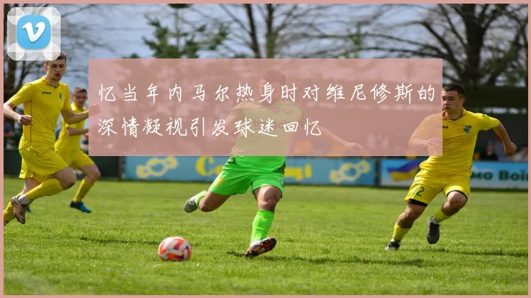 忆当年内马尔热身时对维尼修斯的深情凝视引发球迷回忆