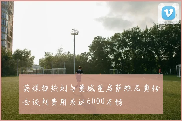 英媒称热刺与曼城重启萨维尼奥转会谈判费用或达6000万镑