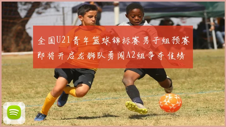 全国U21青年篮球锦标赛男子组预赛即将开启龙狮队勇闯A2组争夺佳绩