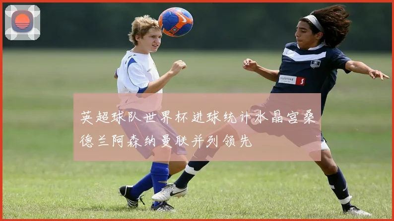 英超球队世界杯进球统计水晶宫桑德兰阿森纳曼联并列领先