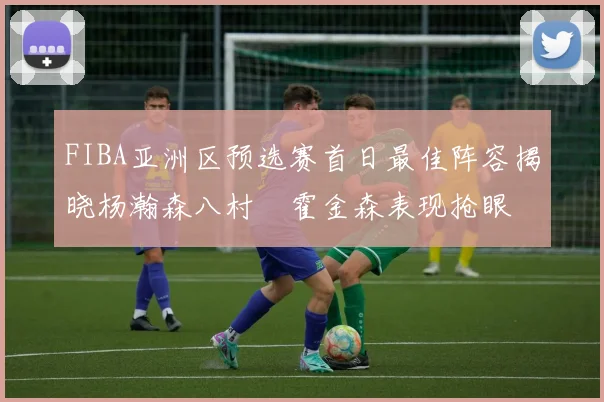 FIBA亚洲区预选赛首日最佳阵容揭晓杨瀚森八村塁霍金森表现抢眼