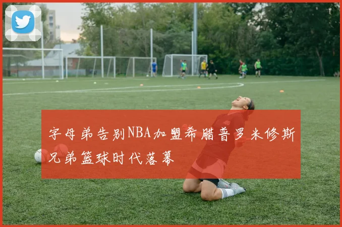 字母弟告别NBA加盟希腊普罗米修斯兄弟篮球时代落幕