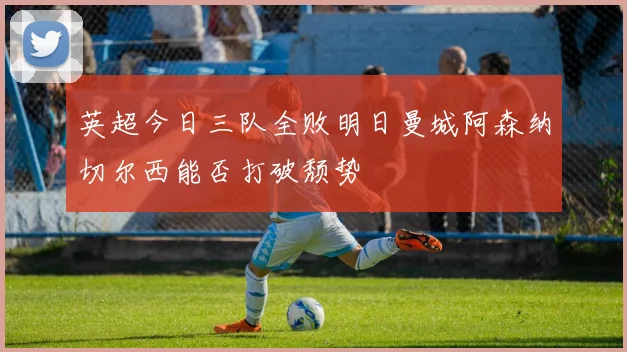 英超今日三队全败明日曼城阿森纳切尔西能否打破颓势