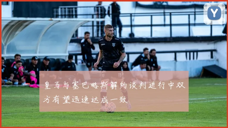皇马与塞巴略斯解约谈判进行中双方有望迅速达成一致