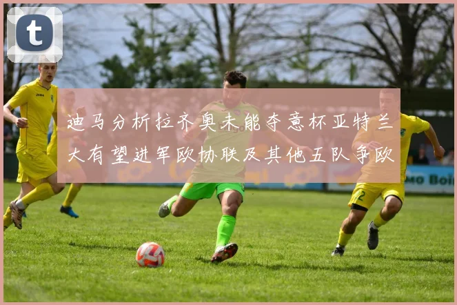 迪马分析拉齐奥未能夺意杯亚特兰大有望进军欧协联及其他五队争欧联资格