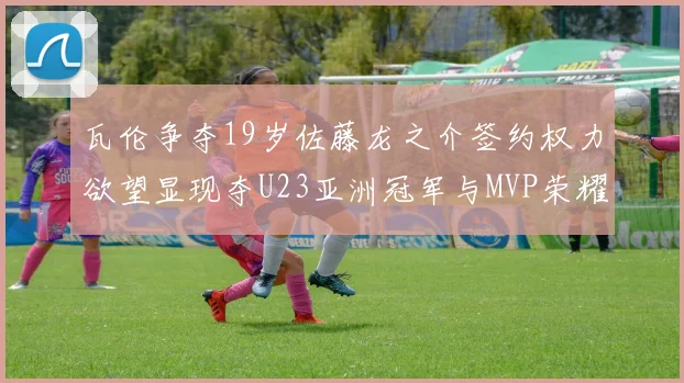 瓦伦争夺19岁佐藤龙之介签约权力欲望显现夺U23亚洲冠军与MVP荣耀
