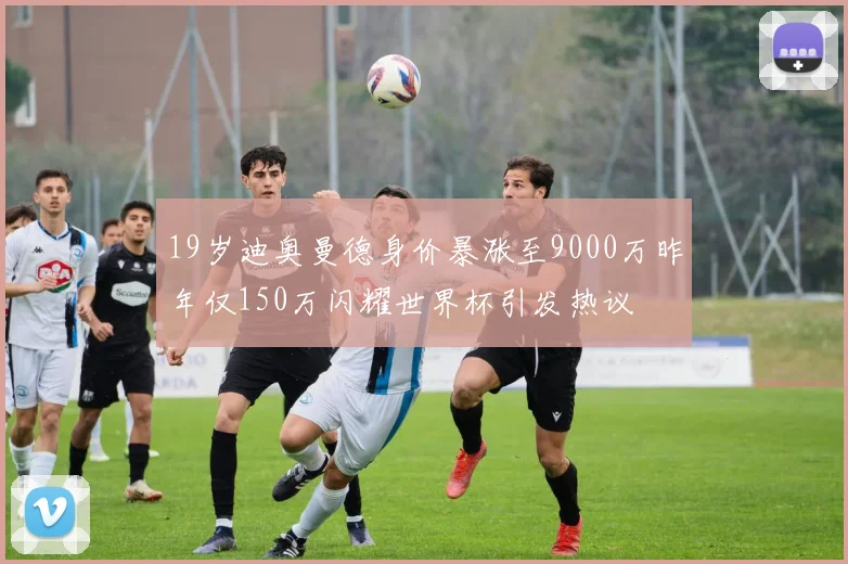 19岁迪奥曼德身价暴涨至9000万昨年仅150万闪耀世界杯引发热议