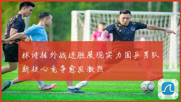 林诗栋外战连胜展现实力国乒男队新核心竞争愈发激烈