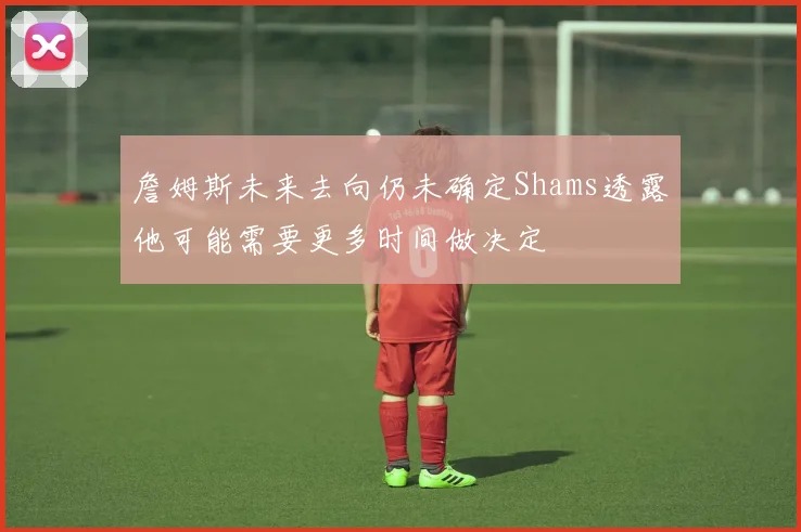 詹姆斯未来去向仍未确定Shams透露他可能需要更多时间做决定