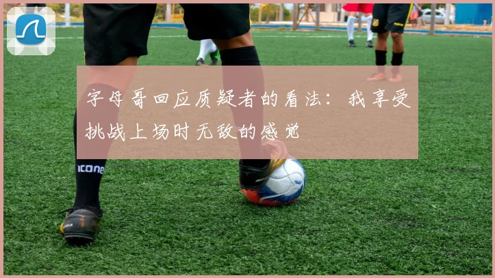 字母哥回应质疑者的看法：我享受挑战上场时无敌的感觉