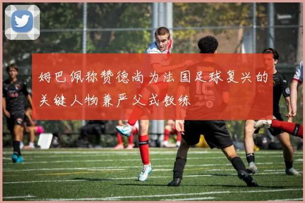 姆巴佩称赞德尚为法国足球复兴的关键人物兼严父式教练