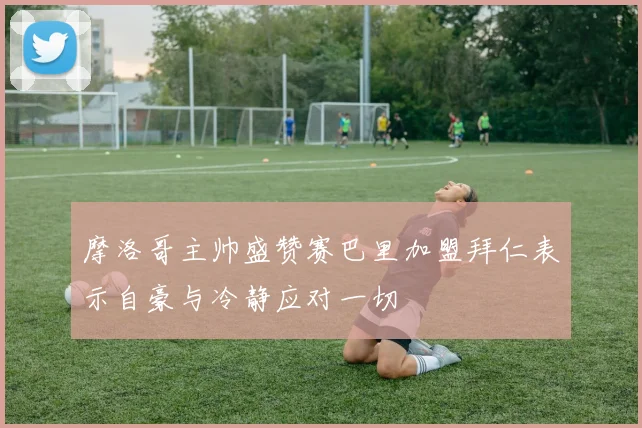 摩洛哥主帅盛赞赛巴里加盟拜仁表示自豪与冷静应对一切
