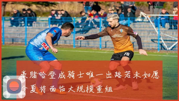 豪赌哈登成骑士唯一出路若未如愿今夏将面临大规模重组